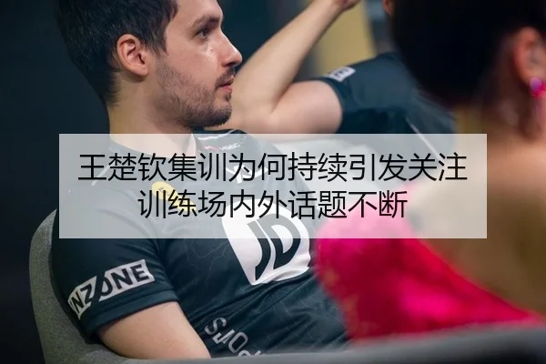 王楚钦集训为何持续引发关注 训练场内外话题不断